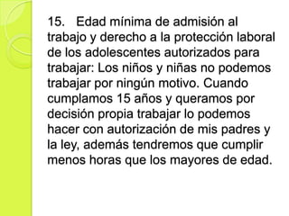15. Edad mínima de admisión al
trabajo y derecho a la protección laboral
de los adolescentes autorizados para
trabajar: Los niños y niñas no podemos
trabajar por ningún motivo. Cuando
cumplamos 15 años y queramos por
decisión propia trabajar lo podemos
hacer con autorización de mis padres y
la ley, además tendremos que cumplir
menos horas que los mayores de edad.
 