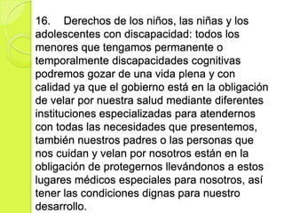 16. Derechos de los niños, las niñas y los
adolescentes con discapacidad: todos los
menores que tengamos permanente o
temporalmente discapacidades cognitivas
podremos gozar de una vida plena y con
calidad ya que el gobierno está en la obligación
de velar por nuestra salud mediante diferentes
instituciones especializadas para atendernos
con todas las necesidades que presentemos,
también nuestros padres o las personas que
nos cuidan y velan por nosotros están en la
obligación de protegernos llevándonos a estos
lugares médicos especiales para nosotros, así
tener las condiciones dignas para nuestro
desarrollo.
 