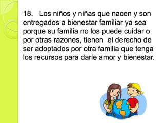 18. Los niños y niñas que nacen y son
entregados a bienestar familiar ya sea
porque su familia no los puede cuidar o
por otras razones, tienen el derecho de
ser adoptados por otra familia que tenga
los recursos para darle amor y bienestar.
 