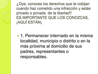 ¿Oye, conoces los derechos que te cobijan
cuando haz cometido una infracción y estás
privado o privada de la libertad?
ES IMPORTANTE QUE LOS CONOZCAS,
¡AQUÍ ESTÁN¡


   1. Permanecer internado en la misma
    localidad, municipio o distrito o en la
    más próxima al domicilio de sus
    padres, representantes o
    responsables.
 