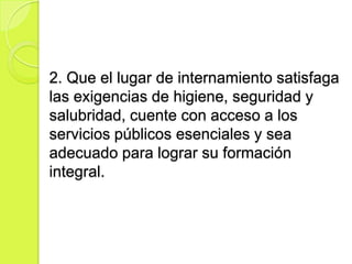 2. Que el lugar de internamiento satisfaga
las exigencias de higiene, seguridad y
salubridad, cuente con acceso a los
servicios públicos esenciales y sea
adecuado para lograr su formación
integral.
 