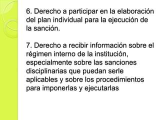 6. Derecho a participar en la elaboración
del plan individual para la ejecución de
la sanción.

7. Derecho a recibir información sobre el
régimen interno de la institución,
especialmente sobre las sanciones
disciplinarias que puedan serle
aplicables y sobre los procedimientos
para imponerlas y ejecutarlas
 