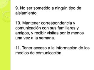 9. No ser sometido a ningún tipo de
aislamiento.

10. Mantener correspondencia y
comunicación con sus familiares y
amigos, y recibir visitas por lo menos
una vez a la semana.

11. Tener acceso a la información de los
medios de comunicación.
 