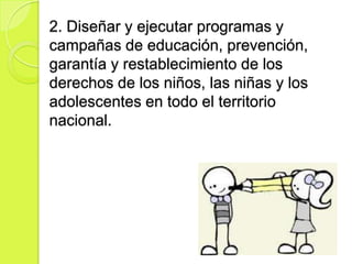2. Diseñar y ejecutar programas y
campañas de educación, prevención,
garantía y restablecimiento de los
derechos de los niños, las niñas y los
adolescentes en todo el territorio
nacional.
 