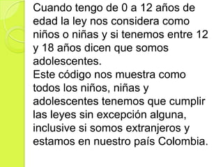 Cuando tengo de 0 a 12 años de
edad la ley nos considera como
niños o niñas y si tenemos entre 12
y 18 años dicen que somos
adolescentes.
Este código nos muestra como
todos los niños, niñas y
adolescentes tenemos que cumplir
las leyes sin excepción alguna,
inclusive si somos extranjeros y
estamos en nuestro país Colombia.
 