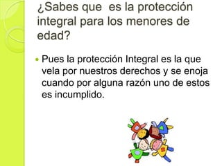 ¿Sabes que es la protección
integral para los menores de
edad?
   Pues la protección Integral es la que
    vela por nuestros derechos y se enoja
    cuando por alguna razón uno de estos
    es incumplido.
 