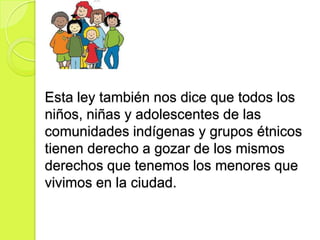 Esta ley también nos dice que todos los
niños, niñas y adolescentes de las
comunidades indígenas y grupos étnicos
tienen derecho a gozar de los mismos
derechos que tenemos los menores que
vivimos en la ciudad.
 