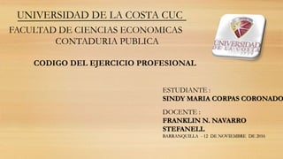 UNIVERSIDAD DE LA COSTA CUC
FACULTAD DE CIENCIAS ECONOMICAS
CONTADURIA PUBLICA
CODIGO DEL EJERCICIO PROFESIONAL
ESTUDIANTE :
SINDY MARIA CORPAS CORONADO
DOCENTE :
FRANKLIN N. NAVARRO
STEFANELL
BARRANQUILLA - 12 DE NOVIEMBRE DE 2016
 