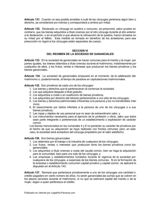 Artículo 131. Cuando no sea posible acreditar a cuál de los cónyuges pertenece algún bien o
derecho, se considerará pro indiviso y corresponderá a ambos por mitad.

Artículo 132. Declarado un cónyuge en quiebra o concurso, se presumirá, salvo prueba en
contrario, que los bienes adquiridos a título oneroso por el otro cónyuge durante el año anterior
a la declaración, o en el período a que alcance la retroacción de la quiebra, fueron donados en
su mitad por el fallido. Esta medida es tomada en beneficio de los a        creedores, pero esa
presunción no regirá si los cónyuges están separados de cuerpo.


                                    SECCION VI
                    DEL REGIMEN DE LA SOCIEDAD DE GANANCIALES

Artículo 133. En la sociedad de gananciales se hacen comunes para el marido y la mujer, por
partes iguales, los bienes obtenidos a título oneroso durante el matrimonio, indistintamente por
cualquiera de ellos, y los frutos, rentas e intereses que produzcan los bienes privativos y los
bienes gananciales.

Artículo 134. La sociedad de gananciales empezará en el momento de la celebración del
matrimonio o, posteriormente, al tiempo de pactarse en capitulaciones matrimoniales.

Artículo 135. Son privativos de cada uno de los cónyuges:
    1. Los bienes y derechos que le pertenecieran al comenzar la sociedad;
    2. Los que adquiera después a título gratuito;
    3. Los adquiridos a costa o en sustitución de bienes privativos;
    4. Los adquiridos por derecho del retracto perteneciente a uno sólo de los cónyuges;
    5. Los bienes y derechos patrimoniales inherentes a la persona y los no transferibles ínter
        vivos;
    6. El resarcimiento por daños inferidos a la persona de uno de los cónyuges o a sus
        bienes privativos;
    7. Las ropas y objetos de uso personal que no sean de extraordinario valor, y
    8. Los instrumentos necesarios para el ejercicio de la profesión u oficio, salvo que éstos
        sean parte integrante o pertenencias de un establecimiento o explotación de carácter
        común.
     Los bienes mencionados en los numerales 4 y 8 no perderán su carácter de privativos por
     el hecho de que su adquisición se haya realizado con fondos comunes; pero, en este
     caso, la sociedad será acreedora del cónyuge propietario por el valor satisfecho.

Artículo 136. Son bienes gananciales:
    1. Los obtenidos por el trabajo o la industria de cualquiera de los cónyuges;
    2. Los frutos, rentas o intereses que produzcan tanto los bienes privativos como los
       gananciales;
    3. Los adquiridos a título oneroso a costa del caudal común, bien se haga la adquisición
       para la comunidad, bien para uno solo de los cónyuges; y
    4. Las empresas y establecimientos fundados durante la vigencia de la sociedad por
       cualquiera de los cónyuges, a expensas de los bienes comunes. Si en la formación de
       la empresa o establecimiento concurren capital privativo y capital común, se aplicará lo
       dispuesto en el Artículo 143.

Artículo 137. Siempre que pertenezca privativamente a uno de los cónyuges una cantidad o
crédito pagadero en cierto número de años, no serán gananciales las sumas que se cobren en
los plazos vencidos durante el matrimonio, si no que se estimará capital del marido o de la
mujer, según a quien pertenezca el crédito.


Publicado en internet por Legalinfo-Panama.com                                  Indice
 