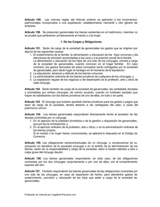 Artículo 149. Las mismas reglas del Artículo anterior se aplicarán a los incrementos
patrimoniales incorporados a una explotación, establecimiento mercantil u otro género de
empresa.

Artículo 150. Se presumen gananciales los bienes existentes en el matrimonio, mientras no
se pruebe que pertenecen privativamente al marido o a la mujer.

                                1. De las Cargas y Obligaciones

Artículo 151. Serán de cargo de la sociedad de gananciales los gastos que se originen por
alguna de las siguientes causas:
    1. El sostenimiento de la familia, la alimentación y educación de los hijos comunes y las
       atenciones de previsión acomodadas a los usos y a la posición social de la familia.
       La alimentación y educación de los hijos de uno solo de los cónyuges, correrá a cargo
       de la sociedad de gananciales, cuando convivan en el hogar familiar. En caso
       contrario, los gastos derivados de estos conceptos serán sufragados por la sociedad
       de gananciales, pero darán lugar al reintegro en el momento de la liquidación;
    2. La adquisición, tenencia y disfrute de los bienes comunes;
    3. La administración ordinaria de los bienes privativos de cualquiera de los cónyuges; y
    4. La explotación regular de los negocios o del desempeño de la profesión, arte u oficio de
       cada cónyuge.

Artículo 152. Serán también de cargo de la sociedad de gananciales, las cantidades donadas
o prometidas por ambos cónyuges, de común acuerdo, cuando no hubiesen pactado que
hayan de satisfacerse con los bienes privativos de uno de ellos, en todo o en parte.

Artículo 153. El cónyuge que hubiere aportado bienes privativos para los gastos o pagos que
sean de cargo de la sociedad, tendrá derecho a ser reintegrado del valor, a costa del
patrimonio común.

Artículo 154. Los bienes gananciales responderán directamente frente al acreedor de las
deudas contraídas por un cónyuge:
    1. En el ejercicio de la potestad doméstica o de la gestión o disposición de gananciales,
       que por ley le corresponda; y
    2. En el ejercicio ordinario de la profesión, arte u oficio, o en la administración ordinaria de
       los bienes propios.
       Si el marido o la mujer fueran comerciantes, se aplicará lo dispuesto en el Código de
       Comercio.

Artículo 155. Las obligaciones extracontractuales de un cónyuge, a consecuencia de su
actuación en beneficio de la sociedad conyugal o en el ámbito de la administración de los
bienes, serán de la responsabilidad y cargo de la sociedad, salvo si fuesen debidas a dolo o
culpa grave del cónyuge deudor.

Artículo 156. Los bienes gananciales responderán, en todo caso, de las obligaciones
contraídas por los dos cónyuges conjuntamente o por uno de ellos, con el consentimiento
expreso del otro.

Artículo 157. También responderán los bienes gananciales de las obligaciones contraídas por
uno solo de los cónyuges, en caso de separación de hecho, para atenderlos gastos de
sostenimiento, previsión y educación de los hijos que estén a cargo de la sociedad de
gananciales.




Publicado en internet por Legalinfo-Panama.com                                     Indice
 
