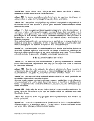 Artículo 158. De las deudas de un cónyuge que sean, además, deudas de la sociedad,
responderán también solidariamente los bienes de ésta.

Artículo 159. Lo perdido y pasado durante el matrimonio por alguno de los cónyuges en
cualquier clase de juego, disminuirá su parte respectiva de los gananciales.

Artículo 160. De lo perdido y no pagado por alguno de los cónyuges en los juegos en que la
ley concede acción para reclamar lo que se gana, responden exclusivamente los bienes
privativos del deudor.

Artículo 161. Cada cónyuge responde con su patrimonio personal por las deudas propias, y si
sus bienes privativos no fueran suficientes para hacerlas efectivas, el acreedor podrá pedir el
embargo de bienes gananciales, que será inmediatamente notificado al otro cónyuge, y éste
podrá exigir que, en el embargo, se sustituyan los bienes comunes por la parte que ostenta el
cónyuge deudor en la sociedad conyugal, en cuyo caso el embargo llevará consigo la
disolución de aquélla.
Si se realizase la ejecución sobre bienes comunes, se reportará que el cónyuge deudor tiene
recibido, a cuenta de su participación, el valor de aquéllos al tiempo en que los abone con
otros caudales propios o al momento de liquidación de la sociedad conyugal.

Artículo 162. Tras la disolución a que se refiere el artículo anterior, se aplicará el régimen de
separación de bienes, salvo que, en el plazo de tres meses, el cónyuge del deudor opte en
documento público por el comienzo de una nueva sociedad de gananciales. Vencido el plazo
anterior la sociedad de gananciales sólo podrá concluirse por capitulaciones.

                            2. De la Administración de la Sociedad

Artículo 163. En defecto de pacto en capitulaciones, la gestión y disposiciones de los bienes
gananciales corresponde conjuntamente a los cónyuges, sin perjuicio de lo que se determina
en los artículos siguientes.

Artículo 164. Cuando en la realización de actos de administración fuere necesario el
consentimiento de ambos cónyuges, y uno se hallare impedido para prestarlo o se negare
injustificadamente a ello, podrá el Juez suplirlo si encontrara fundada la petición.

Artículo 165. Para realizar actos de disposición a título oneroso sobre bienes gananciales, se
requerirá el consentimiento de ambos cónyuges.
Si uno de ellos lo negare o estuviera impedido para prestarlo, podrá el Juez, previa información
sumaria, autorizar uno o varios actos dispositivos, cuando lo considere de interés para la
familia. Excepcionalmente, acordará las limitaciones, cauciones, cautelas o limitaciones que
estime conveniente.

Artículo 166. Serán nulos los actos a título gratuito si no concurre el consentimiento de
ambos cónyuges. Sin embargo, podrá cada uno de ellos realizar con los bienes gananciales
liberalidades de uso.

Artículo 167. Cada uno de los cónyuges podrá disponer por testamento de la mitad de los
bienes gananciales.

Artículo 168. La disposición testamentaria de un bien ganancial producirá todos sus efectos,
si fuere adjudicado a la herencia del testador. En caso contrario, se entenderá legado el valor
que tuviera el bien al tiempo del fallecimiento del testador.



Publicado en internet por Legalinfo-Panama.com                                  Indice
 