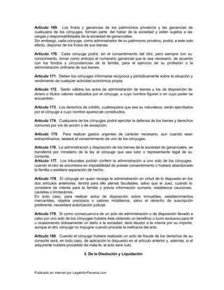 Artículo 169. Los frutos y ganancias de los patrimonios privativos y las ganancias de
cualquiera de los cónyuges, forman parte del haber de la sociedad y están sujetos a las
cargas y responsabilidades de la sociedad de gananciales.
Sin embargo, cada cónyuge, como administrador de su patrimonio privativo, podrá, a este solo
efecto, disponer de los frutos de sus bienes.

Artículo 170. Cada cónyuge podrá, sin el consentimiento del otro, pero siempre con su
conocimiento, tomar como anticipo el numerario ganancial que le sea necesario, de acuerdo
con los fondos y circunstancias de la familia, para el ejercicio de su profesión o la
administración ordinaria de sus bienes.

Artículo 171. Deben los cónyuges informarse recíproca y periódicamente sobre la situación y
rendimiento de cualquier actividad económica propia.

Artículo 172. Serán válidos los actos de administración de bienes y los de disposición de
dinero o títulos valores realizados por el cónyuge, a cuyo nombre figuren o en cuyo poder se
encuentren.

Artículo 173. Los derechos de crédito, cualesquiera que sea su naturaleza, serán ejercitados
por el cónyuge a cuyo nombre aparezcan constituidos.

Artículo 174. Cualquiera de los cónyuges podrá ejercitar la defensa de los bienes y derechos
comunes por vía de acción o de excepción.

Artículo 175. Para realizar gastos urgentes de carácter necesario, aun cuando sean
extraordinarios, bastará el consentimiento de uno de los cónyuges.

Artículo 176. La administración y disposición de los bienes de la sociedad de gananciales, se
transferirá por ministerio de la ley al cónyuge que sea tutor o representante legal de su
consorte.
Artículo 177. Los tribunales podrán conferir la administración a uno solo de los cónyuges,
cuando el otro se encontrara en imposibilidad de prestar consentimiento o hubiere abandonado
la familia o existiera separación de hecho.

Artículo 178. El cónyuge en quien recaiga la administración en virtud de lo dispuesto en los
dos artículos anteriores, tendrá para ello plenas facultades, salvo que el Juez, cuando lo
considere de interés para la familia y previa información sumaria, establezca cauciones,
cautelas o limitaciones.
En todo caso, para realizar actos de disposición sobre inmuebles, establecimientos
mercantiles, objetos preciosos o valores mobiliarios, salvo el derecho de suscripción
preferente, necesitará autorización judicial.

Artículo 179. Si como consecuencia de un acto de administración o de disposición llevado a
cabo por uno solo de los cónyuges hubiere éste obtenido un beneficio o lucro exclusivo para él
u ocasionando dolosamente un daño a la sociedad, será deudor a la misma por su importe,
aunque el otro cónyuge no impugne cuando proceda la ineficacia del acto.

Artículo 180. Cuando el cónyuge hubiere realizado un acto de fraude de los derechos de su
consorte será, en todo caso, de aplicación lo dispuesto en el artículo anterior y, además, si el
adquirente hubiere procedido de mala fe, el acto será nulo.

                               3. De la Disolución y Liquidación



Publicado en internet por Legalinfo-Panama.com                                  Indice
 
