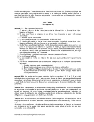 inscrita en el Registro Civil la sentencia de presunción de muerte por quien fue cónyuge del
ausente; pero éste recobrará la patria potestad o la tutela que hubiese tenido, siempre y
cuando el ejercicio de tales derechos sea posible y compruebe que su desaparición fue por
causas ajenas a su voluntad.


                                          SECCION II
                                         DEL DIVORCIO

Artículo 212. Son causases de divorcio:
    1. El atentado de uno de los cónyuges contra la vida del otro, o de sus hijos, hijas,
       hijastros o hijastras;
    2. El trato cruel físico o psíquico si con él se hace imposible la paz y el sosiego
       doméstico;
    3. La relación sexual extramarital;
    4. La propuesta de uno de los cónyuges para prostituir al otro;
    5. El conato del marido o de la mujer para corromper o p          rostituir a sus hijos, hijas,
       hijastros o hijastras, o la convivencia en su corrupción o prostitución;
    6. El abandono absoluto por parte del marido de sus deberes de esposo o de padre, y por
       parte de la mujer, de sus deberes de esposa o de madre, si al presentar la demanda de
       divorcio han transcurrido por lo menos seis (6) meses, contados desde el día en que
       se originó la causal, salvo que se trate del abandono de mujer embarazada, en cuyo
       caso el término será de tres (3) meses;
    7. El uso habitual e injustificado de drogas o sustancias psicotrópicas;
    8. La embriaguez habitual;
    9. La separación de hecho por más de dos (2) años, aun cuando vivan bajo el mismo
       techo;
    10. El mutuo consentimiento de los cónyuges siempre que se cumplan los siguientes
       requisitos:
           1. Que los cónyuges sean mayores de edad;
           2. Que el matrimonio tenga como mínimo dos años de celebrado; y
           3. Que las partes ratifiquen su solicitud de divorcio transcurridos dos meses desde
              la presentación de la demanda de divorcio y antes de los seis (6) meses de la
              citada presentación.

Artículo 213. La acción en los casos previstos de los numerales 1, 2, 3, 4, 5, 7, y 8, del
artículo anterior prescribe en un (1) año, contado desde el día en que se produjo la causal
respectiva; y, en el caso del numeral 6, el término de prescripción es de dos (2) años contados
a partir de la fecha del abandono. Los demás casos se regirán de conformidad con las reglas
generales.

Artículo 214. La demencia, la enfermedad contagiosa y cualquiera otra situación semejante
en alguno de los cónyuges no autoriza el divorcio; pero podrá el Juez con conocimiento de
causa, y a instancia del otro cónyuge, suspender breve y sumariamente en cualquiera de
dichos casos, la obligación de cohabitar, quedando sin embargo, subsistentes las demás
obligaciones conyugales para con el cónyuge afectado.

Artículo 215. El divorcio solo procederá cuando la causal respectiva sea establecida por el
cónyuge inocente de la misma, salvo los casos previstos en los numerales 9 y 10 del Artículo
212.
Si ambos cónyuges fuesen culpables y el demandado reconviniese, el divorcio se decretará
con fundamento en la causal más grave, atendiendo a este efecto el orden en que son
numeradas en el Artículo 212.



Publicado en internet por Legalinfo-Panama.com                                    Indice
 