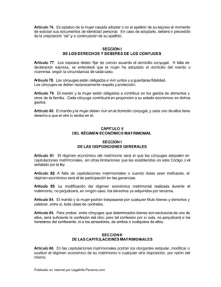 Artículo 76. Es optativo de la mujer casada adoptar o no el apellido de su esposo al momento
de solicitar sus documentos de identidad personal. En caso de adoptarlo, deberá ir precedido
de la preposición “de” y a continuación de su apellido.


                                   SECCION I
                  DE LOS DERECHOS Y DEBERES DE LOS CONYUGES

Artículo 77. Los esposos deben fijar de común acuerdo el domicilio conyugal. A falta de
declaración expresa, se entenderá que la mujer ha adoptado el domicilio del marido o
viceversa, según la circunstancia de cada caso.

Artículo 78. Los cónyuges están obligados a vivir juntos y a guardarse fidelidad.
Los cónyuges se deben recíprocamente respeto y protección.

Artículo 79. El marido y la mujer están obligados a contribuir en los gastos de alimentos y
otros de la familia. Cada cónyuge contribuirá en proporción a su estado económico en dichos
gastos.

Artículo 80. El marido y la mujer deben vivir en el domicilio conyugal, y cada uno de ellos tiene
derecho a que el otro lo reciba en él.


                                    CAPITULO V
                        DEL RÉGIMEN ECONÓMICO MAT RIMONIAL

                                       SECCION I
                            DE LAS DISPOSICIONES GENERALES

Artículo 81. El régimen económico del matrimonio será el que los cónyuges estipulen en
capitulaciones matrimoniales, sin otras limitaciones que las establecidas en este Código o el
señalado por la ley.

Artículo 82. A falta de capitulaciones matrimoniales o cuando éstas sean ineficaces, el
régimen económico será el de participación en las ganancias.

Artículo 83. La modificación del régimen económico matrimonial realizada durante el
matrimonio, no perjudicará, en ningún caso, los derechos ya adquiridos por terceros.

Artículo 84. El marido y la mujer podrán traspasarse por cualquier título bienes y derechos y
celebrar, entre sí, toda clase de contratos.

Artículo 85. Para probar, entre cónyuges que determinados bienes son exclusivos de uno de
ellos, será suficiente la confesión del otro; pero tal confesión por sí sola, no perjudicará a los
herederos del confesante, ni a los acreedores, de ambos o cualquiera de ellos.


                                      SECCION II
                        DE LAS CAPITULACIONES MAT RIMONIALES

Artículo 86. En las capitulaciones matrimoniales podrán los otorgantes estipular, modificar o
sustituir el régimen económico de su matrimonio o cualquier otra disposición, por razón del
mismo.


Publicado en internet por Legalinfo-Panama.com                                   Indice
 