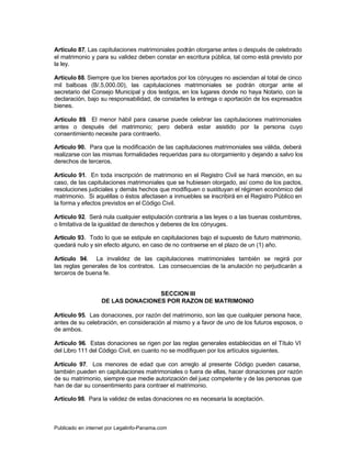 Artículo 87. Las capitulaciones matrimoniales podrán otorgarse antes o después de celebrado
el matrimonio y para su validez deben constar en escritura pública, tal como está previsto por
la ley.

Artículo 88. Siempre que los bienes aportados por los cónyuges no asciendan al total de cinco
mil balboas (B/.5,000.00), las capitulaciones matrimoniales se podrán otorgar ante el
secretario del Consejo Municipal y dos testigos, en los lugares donde no haya Notario, con la
declaración, bajo su responsabilidad, de constarles la entrega o aportación de los expresados
bienes.

Artículo 89. El menor hábil para casarse puede celebrar las capitulaciones matrimoniales
antes o después del matrimonio; pero deberá estar asistido por la persona cuyo
consentimiento necesite para contraerlo.

Artículo 90. Para que la modificación de las capitulaciones matrimoniales sea válida, deberá
realizarse con las mismas formalidades requeridas para su otorgamiento y dejando a salvo los
derechos de terceros.

Artículo 91. En toda inscripción de matrimonio en el Registro Civil se hará mención, en su
caso, de las capitulaciones matrimoniales que se hubiesen otorgado, así como de los pactos,
resoluciones judiciales y demás hechos que modifiquen o sustituyan el régimen económico del
matrimonio. Si aquéllas o éstos afectasen a inmuebles se inscribirá en el Registro Público en
la forma y efectos previstos en el Código Civil.

Artículo 92. Será nula cualquier estipulación contraria a las leyes o a las buenas costumbres,
o limitativa de la igualdad de derechos y deberes de los cónyuges.

Artículo 93. Todo lo que se estipule en capitulaciones bajo el supuesto de futuro matrimonio,
quedará nulo y sin efecto alguno, en caso de no contraerse en el plazo de un (1) año.

Artículo 94. La invalidez de las capitulaciones matrimoniales también se regirá por
las reglas generales de los contratos. Las consecuencias de la anulación no perjudicarán a
terceros de buena fe.


                                   SECCION III
                   DE LAS DONACIONES POR RAZON DE MATRIMONIO

Artículo 95. Las donaciones, por razón del matrimonio, son las que cualquier persona hace,
antes de su celebración, en consideración al mismo y a favor de uno de los futuros esposos, o
de ambos.

Artículo 96. Estas donaciones se rigen por las reglas generales establecidas en el Título VI
del Libro 111 del Código Civil, en cuanto no se modifiquen por los artículos siguientes.

Artículo 97. Los menores de edad que con arreglo al presente Código pueden casarse,
también pueden en capitulaciones matrimoniales o fuera de ellas, hacer donaciones por razón
de su matrimonio, siempre que medie autorización del juez competente y de las personas que
han de dar su consentimiento para contraer el matrimonio.

Artículo 98. Para la validez de estas donaciones no es necesaria la aceptación.



Publicado en internet por Legalinfo-Panama.com                                Indice
 