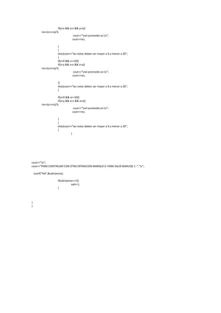 if(y<x && y<z && y<a){
          res=(x+z+a)/3;
                                    cout<<"nel promedio es:n";
                                   cout<<res;

                       }
                       }
                       else{cout<<"las notas deben ser mayor a 0 y menor a 20";
                       }
                       if(z>0 && z<=20){
                       if(z<y && z<x && z<a){
          res=(y+x+a)/3;
                                    cout<<"nel promedio es:n";
                                   cout<<res;

                       }}
                       else{cout<<"las notas deben ser mayor a 0 y menor a 20";
                       }

                       if(a>0 && a<=20){
                       if(a<y && a<z && a<x){
          res=(y+z+x)/3;
                                    cout<<"nel promedio es:n";
                                   cout<<res;

                       }
                       }
                       else{cout<<"las notas deben ser mayor a 0 y menor a 20";
                       }
                                 }




cout<<"n";
cout<<"PARA CONTINUAR CON OTRA OPERACION MARQUE 0 PARA SALIR MARUQE 1 :","r";

    scanf("%d",&saliryesno);

                       if(saliryesno==1){
                                   salir=1;
                       }



}
}
 