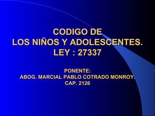 CODIGO DECODIGO DE
LOS NIÑOS Y ADOLESCENTES.LOS NIÑOS Y ADOLESCENTES.
LEY : 27337LEY : 27337
PONENTE:PONENTE:
ABOG. MARCIAL PABLO COTRADO MONROY.ABOG. MARCIAL PABLO COTRADO MONROY.
CAP. 2126CAP. 2126
 