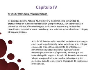 Capítulo IV
DE LOS DEBERES PARA CON LOS COLEGAS.
Él psicólogo deberá: Artículo 48. Promover y mantener en la comunidad de
profesionistas un espíritu de colaboración y respeto mutuo, aún cuando existan
diferencias teóricas y/o metodológicas. Artículo 49. Reconocer y respetar las
necesidades, especializaciones, derechos y características personales de sus colegas y
otros profesionistas.
Artículo 50. Reconocer la capacidad y mérito de sus colegas
en el ejercicio profesional y evitar subestimar a sus colegas
empleando el posible conocimiento de antecedentes
personales que puedan ocasionar algún perjuicio o
desprestigio profesional y/o personal, amenos que una
instancia legal lo requiera. Artículo 51. Proceder de manera
tal que salvaguarde el buen nombre del colega a quien
reemplace cuando sea necesario encargarse de sus asuntos
profesionales.
 