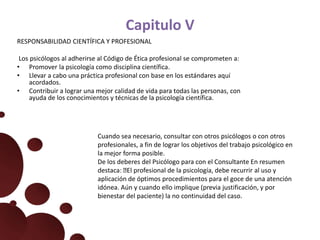 Capitulo V
RESPONSABILIDAD CIENTÍFICA Y PROFESIONAL
Los psicólogos al adherirse al Código de Ética profesional se comprometen a:
• Promover la psicología como disciplina científica.
• Llevar a cabo una práctica profesional con base en los estándares aquí
acordados.
• Contribuir a lograr una mejor calidad de vida para todas las personas, con
ayuda de los conocimientos y técnicas de la psicología científica.
Cuando sea necesario, consultar con otros psicólogos o con otros
profesionales, a fin de lograr los objetivos del trabajo psicológico en
la mejor forma posible.
De los deberes del Psicólogo para con el Consultante En resumen
destaca: El profesional de la psicología, debe recurrir al uso y
aplicación de óptimos procedimientos para el goce de una atención
idónea. Aún y cuando ello implique (previa justificación, y por
bienestar del paciente) la no continuidad del caso.
 