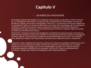 Capitulo V
• LOS DEBERES EN LA INVESTIGACIÓN
El psicólogo realizará actividades de investigación observando los siguientes criterios: Artículo
56. La investigación debe prever su impacto sobre el desarrollo de la psicología, así como los
beneficios sociales que de ella se desprendan. Artículo 57. Las personas con las que colabore en
la investigación deben ser personas calificadas en el campo de la psicología y de la investigación
científica y, cuando sea necesario, bajo la supervisión adecuada. Artículo 58. Respetar la
integridad de los seres humanos, la cual prevalecerá por encima de cualquier logro que pueda
considerarse científicamente valioso .
Artículo 59. Cuando el proyecto de investigación se fundamente exclusivamente en literatura y
antecedentes científicos. Artículo 60. Solicitar la autorización pertinente cuando la investigación
se lleve a cabo en una Institución, respetando los procedimientos de la misma. En el informe
final, deberá dar crédito a las instituciones y personas que colaboraron para su realización.
Artículo 61. Evitar conflictos de intereses y disminuir al máximo las posibles interferencias en el
medio en el que se obtienen los datos. Artículo 62. Expresar las conclusiones en su exacta
magnitud y en estricto apego a las normas metodológicas acordes con el tipo de estudio.
Procurando además la difusión de los resultados. Artículo 63. Conocer ampliamente los
beneficios y riesgos que implica la investigación sobre cada participante.
 