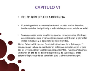 CAPITULO VI
• DE LOS BEBERES EN LA DOCENCIA.
• El psicólogo debe actuar con base en el respeto por los derechos
fundamentales, la dignidad y el valor de las personas y de la sociedad.
• Su compromiso social se refiere a aportar conocimientos, técnicas y
procedimientos para crear condiciones que contribuyan al bienestar
de los individuos y al desarrollo de la comunidad.
De los Deberes Éticos en el Ejercicio Institucional de la Psicología El
psicólogo que trabaja en instituciones públicas o privadas, debe regirse
por las leyes sociales y laborales correspondientes. Puede participar en
sindicatos en pro de los beneficios propios y de sus colegas. Debe
defender la práctica de los concursos para la obtención de cargos.
 