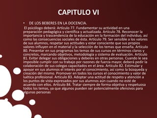 CAPITULO VI
• DE LOS BEBERES EN LA DOCENCIA.
El psicólogo deberá: Artículo 77. Fundamentar su actividad en una
preparación pedagógica y científica y actualizada. Artículo 78. Reconocer la
importancia y trascendencia de la educación en la formación del individuo, así
como las consecuencias sociales de ésta. Artículo 79. Ser sensible a los valores
de sus alumnos, respetar sus actitudes y estar consciente que sus propios
valores influyen en el material y la selección de los temas que enseña. Artículo
80. Presentar en sus programas los temas de sus cursos en términos claros y
concretos, marcando objetivos, metodología y sistema de evaluación. Artículo
81. Evitar delegar sus obligaciones y deberes en otras personas. Cuando le sea
imposible cumplir con su trabajo por razones de fuerza mayor, deberá pedir la
colaboración de sus colegas capacitados en el área. Artículo 82. Estimular y
apoyar en sus alumnos el interés por el conocimiento, así como la búsqueda y
creación del mismo. Promover en todos los cursos el conocimiento y valor de
luética profesional. Artículo 83. Adoptar una actitud de respeto y atención a
los puntos de vista expresados por sus alumnos aún cuando no esté de
acuerdo con ellos. Artículo 84. Tratar siempre de forma objetiva y respetuosa
todos los temas, ya que algunos pueden ser potencialmente ofensivos para
algunas personas
 