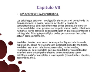 Capitulo VII
• LOS DEBERES EN LA PSICOTERAPIA.
Los psicólogos están en la obligación de respetar el derecho de las
demás personas a poseer valores, actitudes y pautas de
comportamiento que sean diferentes de las propias. Su ejercicio
profesional debe tener presente el respeto mutuo en las relaciones
humanas. Por lo tanto no deben participar en prácticas contrarias a
la integridad física y/o psicológica de las personas con las cuales
actúan profesionalmente.
No deben involucrarse en acciones que impliquen relaciones de
explotación, abuso ni relaciones de incompatibilidades múltiples.
No deben entrar en relaciones personales, profesionales,
financieras ni de otra índole que puedan debilitar su objetividad,
interferir en el desempeño efectivo de sus funciones como
psicólogo, o dañar o explotar a la otra parte (consultantes, clientes,
asesorados, etc.).
 