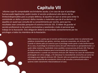 Capitulo VII
informe cuyo fin comprobable sea brindarles ayuda; c) en caso de que el psicólogo
fueraacusado legalmente, podrá revelar el secreto profesional sólo dentro de los
límitesindispensables para su propia defensa; d) aquellos en que se actúe para evitar la
comisiónde un delito y prevenir daños morales o materiales que de él se deriven; e)
aquellos en queel que consulta dé su consentimiento por escrito, para que los
resultados sean conocidos porquien él autorice.Artículo 101. El deber de guardar el
secreto profesional es de justicia conmutativa y seextiende a todo el personal que
trabaja en la Asociación. Esta obligación deberá serrecordada constantemente por los
psicólogos a todos los miembros de la Asociación.
Debe tenerse en cuenta que el secreto profesional se puede violar no solamente por
palabras sinotambién por gestos, sonrisas, posturas corporales, etc.Artículo 102.
Cuando el cliente pida y/o autorice que el psicólogo revele parte o toda lainformación
de su caso, el psicólogo le orientará acerca de qué información es apropiadorevelar y a
quién debe revelarse, haciéndole notar posibles consecuencias.Artículo 103. Fijar con
el cliente una fecha tentativa para la terminación del tratamiento,revisándola
periódicamente o cuando sea necesario.Artículo 104. Revisar los casos de tratamiento
prolongado con otros colegas, a fin deevaluar la necesidad de concluirlos así como las
estrategias para lograrlo.Artículo 105. Discutir sólo con propósitos profesionales la
información obtenida de unarelación clínica o de consulta y comunicarla sólo a
quienes estén claramente relacionadoscon el caso.
 