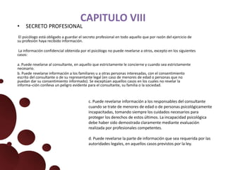 CAPITULO VIII
• SECRETO PROFESIONAL
El psicólogo está obligado a guardar el secreto profesional en todo aquello que por razón del ejercicio de
su profesión haya recibido información.
La información confidencial obtenida por el psicólogo no puede revelarse a otros, excepto en los siguientes
casos:
a. Puede revelarse al consultante, en aquello que estrictamente le concierne y cuando sea estrictamente
necesario.
b. Puede revelarse información a los familiares u a otras personas interesadas, con el consentimiento
escrito del consultante o de su representante legal (en caso de menores de edad o personas que no
puedan dar su consentimiento informado). Se exceptúan aquellos casos en los cuales no revelar la
informa¬ción conlleva un peligro evidente para el consultante, su familia o la sociedad.
c. Puede revelarse información a los responsables del consultante
cuando se trate de menores de edad o de personas psicológicamente
incapacitadas, tomando siempre los cuidados necesarios para
proteger los derechos de estos últimos. La incapacidad psicológica
debe haber sido demostrada claramente mediante evaluación
realizada por profesionales competentes.
d. Puede revelarse la parte de información que sea requerida por las
autoridades legales, en aquellos casos previstos por la ley.
 