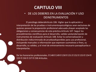 CAPITULO VIII
• DE LOS DEBERES EN LA EVALUACIÓN Y USO
DEINSTRUMENTOS
El psicólogo deberáArtículo 106. Vigilar que la aplicación e
interpretación de las pruebas e instrumentospsicológicos sean exclusivas de
quienes posean la preparación profesional adecuada yhayan aceptado las
obligaciones y consecuencias de esta práctica.Artículo 107. Seguir los
procedimientos científicos para el desarrollo, validez yestandarización de
instrumentos de evaluación.Artículo 108. Evitar la comercialización y
distribución indiscriminada de pruebasdisponibles para uso profesional,
incluyendo manuales o información que expresen susmotivos o fines, su
desarrollo, su validez, y el nivel de entrenamiento necesario paraaplicarlas e
interpretarlas.
De los honorarios profesionales. 148 149 150 151 152 153 154
155 156 157 158 Artículos.
 