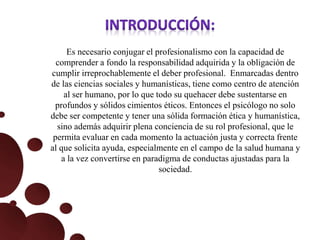 Es necesario conjugar el profesionalismo con la capacidad de
comprender a fondo la responsabilidad adquirida y la obligación de
cumplir irreprochablemente el deber profesional. Enmarcadas dentro
de las ciencias sociales y humanísticas, tiene como centro de atención
al ser humano, por lo que todo su quehacer debe sustentarse en
profundos y sólidos cimientos éticos. Entonces el psicólogo no solo
debe ser competente y tener una sólida formación ética y humanística,
sino además adquirir plena conciencia de su rol profesional, que le
permita evaluar en cada momento la actuación justa y correcta frente
al que solicita ayuda, especialmente en el campo de la salud humana y
a la vez convertirse en paradigma de conductas ajustadas para la
sociedad.
 