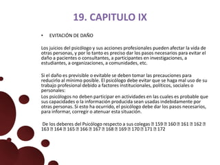 19. CAPITULO IX
• EVITACIÓN DE DAÑO
Los juicios del psicólogo y sus acciones profesionales pueden afectar la vida de
otras personas, y por lo tanto es preciso dar los pasos necesarios para evitar el
daño a pacientes o consultantes, a participantes en investigaciones, a
estudiantes, a organizaciones, a comunidades, etc.
Si el daño es previsible o evitable se deben tomar las precauciones para
reducirlo al mínimo posible. El psicólogo debe evitar que se haga mal uso de su
trabajo profesional debido a factores institucionales, políticos, sociales o
personales:
Los psicólogos no deben participar en actividades en las cuales es probable que
sus capacidades o la información producida sean usadas indebidamente por
otras personas. Si esto ha ocurrido, el psicólogo debe dar los pasos necesarios,
para informar, corregir o atenuar esta situación.
De los deberes del Psicólogo respecto a sus colegas 159 160 161 162
163 164 165 166 167 168 169 170 171 172
 