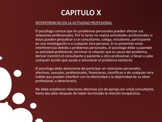 CAPITULO X
INTERFERENCIAS EN LA ACTIVIDAD PROFESIONAL
El psicólogo conoce que los problemas personales pueden afectar sus
relaciones profesionales. Por lo tanto no realiza actividades profesionales si
éstas pueden perjudicar a un consultante, colega, estudiante, participante
en una investigación o a cualquier otra persona. Si se presentan estas
interferencias debido a problemas personales, el psicólogo debe suspender
su actividad profesional, terminar la relación que es causa del problema,
derivar (remitir) el consultante o paciente a otro profesional, o llevar a cabo
cualquier acción que ayude a solucionar el problema existente.
El psicólogo debe abstenerse de participar en relaciones personales,
afectivas, sexuales, profesionales, financieras, científicas o de cualquier otra
índole que puedan interferir con la efectividad y la objetividad de su labor
profesional, o deteriorarla.
No debe establecer relaciones afectivas y/o de pareja con un(a) consultante,
hasta dos años después de haber terminado la relación terapéutica.
 