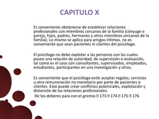 CAPITULO X
Es conveniente abstenerse de establecer relaciones
profesionales con miembros cercanos de la familia (cónyuge o
pareja, hijos, padres, hermanos y otros miembros cercanos de la
familia). Lo mismo se aplica para amigos íntimos, no es
conveniente que sean pacientes ni clientes del psicólogo.
El psicólogo no debe explotar a las personas con las cuales
posee una relación de autoridad, de supervisión o evaluación,
tal como es el caso con consultantes, supervisados, empleados,
estudiantes, participantes en una investigación y otros.
Es conveniente que el psicólogo evite aceptar regalos, servicios
u otra remuneración no monetaria por parte de pacientes o
clientes. Esto puede crear conflictos potenciales, explotación y
distorsión de las relaciones profesionales.
De los deberes para con el gremio 173 174 175 176
 