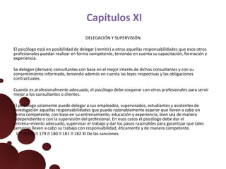 Capítulos XI
DELEGACIÓN Y SUPERVISIÓN
El psicólogo está en posibilidad de delegar (remitir) a otros aquellas responsabilidades que esos otros
profesionales puedan realizar en forma competente, teniendo en cuenta su capacitación, formación y
experiencia.
Se delegan (derivan) consultantes con base en el mejor interés de dichos consultantes y con su
consentimiento informado, teniendo además en cuenta las leyes respectivas y las obligaciones
contractuales.
Cuando es profesionalmente adecuado, el psicólogo debe cooperar con otros profesionales para servir
mejor a los consultantes o clientes.
El psicólogo solamente puede delegar a sus empleados, supervisados, estudiantes y asistentes de
investigación aquellas responsabilidades que puede razonablemente esperar que lleven a cabo en
forma competente, con base en su entrenamiento, educación y experiencia, bien sea de manera
independiente o con la supervisión del profesional. En esos casos el psicólogo debe dar el
entrena¬miento adecuado, supervisar el trabajo y dar los pasos razonables para garantizar que tales
personas lleven a cabo su trabajo con responsabilidad, éticamente y de manera competente.
177 178 179 180 181 182 XI De las sanciones.
 