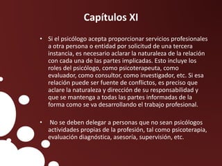 Capítulos XI
• Si el psicólogo acepta proporcionar servicios profesionales
a otra persona o entidad por solicitud de una tercera
instancia, es necesario aclarar la naturaleza de la relación
con cada una de las partes implicadas. Esto incluye los
roles del psicólogo, como psicoterapeuta, como
evaluador, como consultor, como investigador, etc. Si esa
relación puede ser fuente de conflictos, es preciso que
aclare la naturaleza y dirección de su responsabilidad y
que se mantenga a todas las partes informadas de la
forma como se va desarrollando el trabajo profesional.
• No se deben delegar a personas que no sean psicólogos
actividades propias de la profesión, tal como psicoterapia,
evaluación diagnóstica, asesoría, supervisión, etc.
 