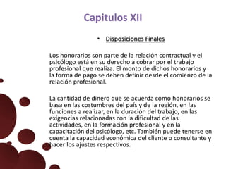 Capitulos XII
• Disposiciones Finales
Los honorarios son parte de la relación contractual y el
psicólogo está en su derecho a cobrar por el trabajo
profesional que realiza. El monto de dichos honorarios y
la forma de pago se deben definir desde el comienzo de la
relación profesional.
La cantidad de dinero que se acuerda como honorarios se
basa en las costumbres del país y de la región, en las
funciones a realizar, en la duración del trabajo, en las
exigencias relacionadas con la dificultad de las
actividades, en la formación profesional y en la
capacitación del psicólogo, etc. También puede tenerse en
cuenta la capacidad económica del cliente o consultante y
hacer los ajustes respectivos.
 