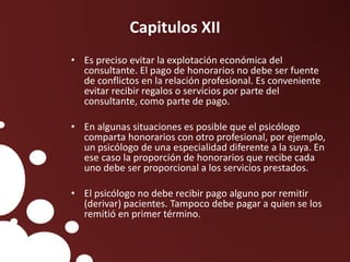 Capitulos XII
• Es preciso evitar la explotación económica del
consultante. El pago de honorarios no debe ser fuente
de conflictos en la relación profesional. Es conveniente
evitar recibir regalos o servicios por parte del
consultante, como parte de pago.
• En algunas situaciones es posible que el psicólogo
comparta honorarios con otro profesional, por ejemplo,
un psicólogo de una especialidad diferente a la suya. En
ese caso la proporción de honorarios que recibe cada
uno debe ser proporcional a los servicios prestados.
• El psicólogo no debe recibir pago alguno por remitir
(derivar) pacientes. Tampoco debe pagar a quien se los
remitió en primer término.
 
