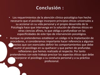 • Los requerimientos de la atención clínico-psicológica han hecho
necesario que el psicólogo incorpore principios éticos universales a
su accionar en su vida personal y el propio desarrollo de la
Psicología hace que intervenga en la solución de dilemas éticos en
otras ciencias afines, lo que obliga a profundizar en las
especificidades de este tipo de intervención psicológica.
• Aunque no pretendemos establecer un código ni la implantación de
procederes, si consideramos importante hacer referencia a algunos
aspectos que son esenciales definir los comportamientos que debe
asumir el psicólogo en su quehacer y que parten de profundas
reflexiones que hemos realizado al respecto. Por tanto
pretendemos con este trabajo precisar los aspectos éticos que debe
incorporar el psicólogo a su conducta personal y a su práctica
profesional.
 
