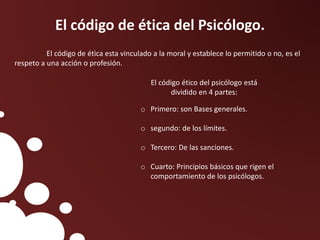 El código de ética del Psicólogo.
El código de ética esta vinculado a la moral y establece lo permitido o no, es el
respeto a una acción o profesión.
El código ético del psicólogo está
dividido en 4 partes:
o Primero: son Bases generales.
o segundo: de los límites.
o Tercero: De las sanciones.
o Cuarto: Principios básicos que rigen el
comportamiento de los psicólogos.
 