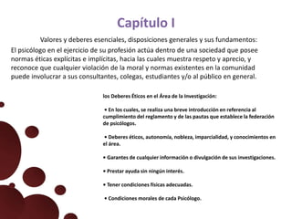 Capítulo I
Valores y deberes esenciales, disposiciones generales y sus fundamentos:
El psicólogo en el ejercicio de su profesión actúa dentro de una sociedad que posee
normas éticas explícitas e implícitas, hacia las cuales muestra respeto y aprecio, y
reconoce que cualquier violación de la moral y normas existentes en la comunidad
puede involucrar a sus consultantes, colegas, estudiantes y/o al público en general.
los Deberes Éticos en el Área de la Investigación:
• En los cuales, se realiza una breve introducción en referencia al
cumplimiento del reglamento y de las pautas que establece la federación
de psicólogos.
• Deberes éticos, autonomía, nobleza, imparcialidad, y conocimientos en
el área.
• Garantes de cualquier información o divulgación de sus investigaciones.
• Prestar ayuda sin ningún interés.
• Tener condiciones físicas adecuadas.
• Condiciones morales de cada Psicólogo.
 