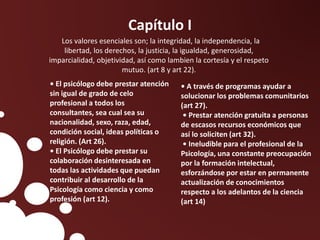 Capítulo I
Los valores esenciales son; la integridad, la independencia, la
libertad, los derechos, la justicia, la igualdad, generosidad,
imparcialidad, objetividad, así como lambien la cortesía y el respeto
mutuo. (art 8 y art 22).
• El psicólogo debe prestar atención
sin igual de grado de celo
profesional a todos los
consultantes, sea cual sea su
nacionalidad, sexo, raza, edad,
condición social, ideas políticas o
religión. (Art 26).
• El Psicólogo debe prestar su
colaboración desinteresada en
todas las actividades que puedan
contribuir al desarrollo de la
Psicología como ciencia y como
profesión (art 12).
• A través de programas ayudar a
solucionar los problemas comunitarios
(art 27).
• Prestar atención gratuita a personas
de escasos recursos económicos que
así lo soliciten (art 32).
• Ineludible para el profesional de la
Psicología, una constante preocupación
por la formación intelectual,
esforzándose por estar en permanente
actualización de conocimientos
respecto a los adelantos de la ciencia
(art 14)
 