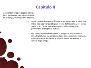 Capítulo II
El presente Código de Ética se refiere a
todas las áreas de ejercicio profesional
del psicólogo, investigación y docencia.
• De los Deberes Éticos en el Área de la Docencia Como el enunciado
indica trata sobre el psicólogo en el área de la docencia, nos indica
según el Art 76 que son deberes primordiales, el respeto
permanente a la dignidad humana.
• Por tal motivo el docente está en la obligación de transmitir y
difundir al alumno sus conocimientos y las herramientas necesarias
para que puedan desarrollarse en cada una de las áreas de la
carrera de psicología.
 