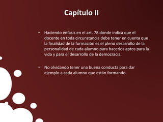 Capítulo II
• Haciendo énfasis en el art. 78 donde indica que el
docente en toda circunstancia debe tener en cuenta que
la finalidad de la formación es el pleno desarrollo de la
personalidad de cada alumno para hacerlos aptos para la
vida y para el desarrollo de la democracia.
• No olvidando tener una buena conducta para dar
ejemplo a cada alumno que están formando.
 