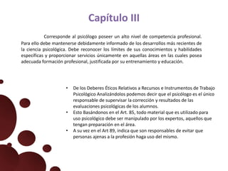 Capítulo III
Corresponde al psicólogo poseer un alto nivel de competencia profesional.
Para ello debe mantenerse debidamente informado de los desarrollos más recientes de
la ciencia psicológica. Debe reconocer los límites de sus conocimientos y habilidades
específicas y proporcionar servicios únicamente en aquellas áreas en las cuales posea
adecuada formación profesional, justificada por su entrenamiento y educación.
• De los Deberes Éticos Relativos a Recursos e Instrumentos de Trabajo
Psicológico Analizándolos podemos decir que el psicólogo es el único
responsable de supervisar la corrección y resultados de las
evaluaciones psicológicas de los alumnos.
• Esto Basándonos en el Art. 85, todo material que es utilizado para
uso psicológico debe ser manipulado por los expertos, aquellos que
tengan preparación en el área.
• A su vez en el Art 89, indica que son responsables de evitar que
personas ajenas a la profesión haga uso del mismo.
 