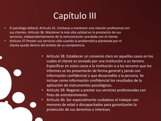 • El psicólogo deberá: Artículo 35. Limitarse a mantener una relación profesional con
sus clientes. Artículo 36. Mantener la más alta calidad en la prestación de sus
servicios, independientemente de la remuneración acordada con el cliente.
• Artículo 37.Prestar sus servicios sólo cuando la problemática planteada por el
cliente quede dentro del ámbito de su competencia.
Capítulo III
• Artículo 38. Establecer un convenio claro en aquellos casos en los
cuales el cliente es enviado por una Institución o un tercero.
Especificar en estos casos a la Institución o a los terceros que los
informes se les presentarán de forma general y jamás con
información confidencial o que desacredite a la persona. Se
incluye como información confidencial los resultados de la
aplicación de instrumentos psicológicos.
• Artículo 39. Negarse a prestar sus servicios profesionales con
fines de entretenimiento.
• Artículo 40. Ser especialmente cuidadoso al trabajar con
menores de edad o discapacitados para garantizarles la
protección de sus derechos e intereses.
 