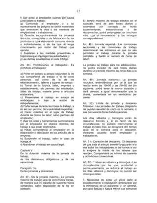 12

f) Dar aviso al empleador cuando por causa
justa faltare al trabajo;                               El tiempo máximo de trabajo efectivo en el
g) Comunicar al empleador o a su                        subsuelo será de seis horas diarias y
representante los peligros de daños materiales          solamente     por   concepto      de   horas
que amenacen la vida o los intereses de                 suplementarias,    extraordinarias   o    de
empleadores o trabajadores;                             recuperación, podrá prolongarse por una hora
h) Guardar escrupulosamente los secretos                más, con la remuneración y los recargos
técnicos, comerciales o de fabricación de los           correspondientes.
productos a cuya elaboración concurra, directa
o indirectamente, o de los que él tenga                 Art. 48.- Jornada especial.- Las comisiones
conocimiento por razón del trabajo que                  sectoriales y las comisiones de trabajo
ejecuta;                                                determinarán las industrias en que no sea
i) Sujetarse a las medidas preventivas e                permitido el trabajo durante la jornada
higiénicas que impongan las autoridades; y,             completa, y fijarán el número de horas de
j) Las demás establecidas en este Código.               labor.

Art. 46.- Prohibiciones al trabajador.- Es              La jornada de trabajo para los adolescentes,
prohibido al trabajador:                                no podrá exceder de seis horas diarias
                                                        durante un período máximo de cinco días a la
a) Poner en peligro su propia seguridad, la de          semana.
sus compañeros de trabajo o la de otras
personas, así como de la de los                         Art. 49.- Jornada nocturna.- La jornada
establecimientos, talleres y lugares de trabajo;        nocturna, entendiéndose por tal la que se
b) Tomar de la fábrica, taller, empresa o               realiza entre las 19H00 y las 06H00 del día
establecimiento, sin permiso del empleador,             siguiente, podrá tener la misma duración y
útiles de trabajo, materia prima o artículos            dará derecho a igual remuneración que la
elaborados;                                             diurna, aumentada en un veinticinco por
c) Presentarse al trabajo en estado de                  ciento.
embriaguez       o    bajo    la   acción     de
estupefacientes;                                        Art. 50.- Límite de jornada y descanso
d) Portar armas durante las horas de trabajo, a         forzosos.- Las jornadas de trabajo obligatorio
no ser con permiso de la autoridad respectiva;          no pueden exceder de cinco en la semana, o
e) Hacer colectas en el lugar de trabajo                sea de cuarenta horas hebdomadarias.
durante las horas de labor, salvo permiso del
empleador;                                              Los días sábados y domingos serán de
f) Usar los útiles y herramientas suministrados         descanso forzoso y, si en razón de las
por el empleador en objetos distintos del               circunstancias, no pudiere interrumpirse el
trabajo a que están destinados;                         trabajo en tales días, se designará otro tiempo
g) Hacer competencia al empleador en la                 igual de la semana para el descanso,
elaboración o fabricación de los artículos de la        mediante acuerdo entre empleador y
empresa;                                                trabajadores.
h) Suspender el trabajo, salvo el caso de
huelga; e,                                              Art. 51.- Duración del descanso.- El descanso
i) Abandonar el trabajo sin causa legal.                de que trata el artículo anterior lo gozarán a la
                                                        vez todos los trabajadores, o por turnos si así
Capítulo V                                              lo exigiere la índole de las labores que
De la duración máxima de la jornada de                  realicen. Comprenderá un mínimo de cuarenta
trabajo,                                                y ocho horas consecutivas.
de los descansos obligatorios y de las
vacaciones                                              Art. 52.- Trabajo en sábados y domingos.- Las
                                                        circunstancias por las que, accidental o
Parágrafo 1ro.                                          permanentemente, se autorice el trabajo en
De las jornadas y descansos                             los días sábados y domingos, no podrán ser
                                                        otras que éstas:
Art. 47.- De la jornada máxima.- La jornada
máxima de trabajo será de ocho horas diarias,           1. Necesidad de evitar un grave daño al
de manera que no exceda de cuarenta horas               establecimiento o explotación amenazado por
semanales, salvo disposición de la ley en               la inminencia de un accidente; y, en general,
contrario.                                              por caso fortuito o fuerza mayor que demande
 