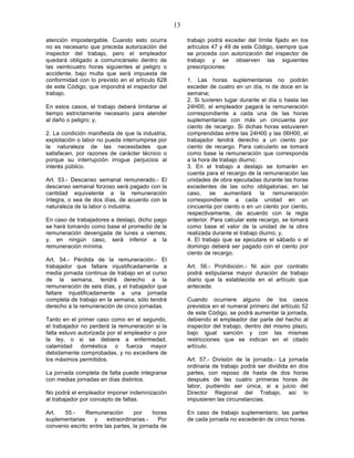 13

atención impostergable. Cuando esto ocurra              trabajo podrá exceder del límite fijado en los
no es necesario que preceda autorización del            artículos 47 y 49 de este Código, siempre que
inspector del trabajo, pero el empleador                se proceda con autorización del inspector de
quedará obligado a comunicárselo dentro de              trabajo y se observen las siguientes
las veinticuatro horas siguientes al peligro o          prescripciones:
accidente, bajo multa que será impuesta de
conformidad con lo previsto en el artículo 628          1. Las horas suplementarias no podrán
de este Código, que impondrá el inspector del           exceder de cuatro en un día, ni de doce en la
trabajo.                                                semana;
                                                        2. Si tuvieren lugar durante el día o hasta las
En estos casos, el trabajo deberá limitarse al          24H00, el empleador pagará la remuneración
tiempo estrictamente necesario para atender             correspondiente a cada una de las horas
al daño o peligro; y,                                   suplementarias con más un cincuenta por
                                                        ciento de recargo. Si dichas horas estuvieren
2. La condición manifiesta de que la industria,         comprendidas entre las 24H00 y las 06H00, el
explotación o labor no pueda interrumpirse por          trabajador tendrá derecho a un ciento por
la naturaleza de las necesidades que                    ciento de recargo. Para calcularlo se tomará
satisfacen, por razones de carácter técnico o           como base la remuneración que corresponda
porque su interrupción irrogue perjuicios al            a la hora de trabajo diurno;
interés público.                                        3. En el trabajo a destajo se tomarán en
                                                        cuenta para el recargo de la remuneración las
Art. 53.- Descanso semanal remunerado.- El              unidades de obra ejecutadas durante las horas
descanso semanal forzoso será pagado con la             excedentes de las ocho obligatorias; en tal
cantidad equivalente a la remuneración                  caso, se aumentará la remuneración
íntegra, o sea de dos días, de acuerdo con la           correspondiente a cada unidad en un
naturaleza de la labor o industria.                     cincuenta por ciento o en un ciento por ciento,
                                                        respectivamente, de acuerdo con la regla
En caso de trabajadores a destajo, dicho pago           anterior. Para calcular este recargo, se tomará
se hará tomando como base el promedio de la             como base el valor de la unidad de la obra
remuneración devengada de lunes a viernes;              realizada durante el trabajo diurno; y,
y, en ningún caso, será inferior a la                   4. El trabajo que se ejecutare el sábado o el
remuneración mínima.                                    domingo deberá ser pagado con el ciento por
                                                        ciento de recargo.
Art. 54.- Pérdida de la remuneración.- El
trabajador que faltare injustificadamente a             Art. 56.- Prohibición.- Ni aún por contrato
media jornada continua de trabajo en el curso           podrá estipularse mayor duración de trabajo
de la semana, tendrá derecho a la                       diario que la establecida en el artículo que
remuneración de seis días, y el trabajador que          antecede.
faltare injustificadamente a una jornada
completa de trabajo en la semana, sólo tendrá           Cuando ocurriere alguno de los casos
derecho a la remuneración de cinco jornadas.            previstos en el numeral primero del artículo 52
                                                        de este Código, se podrá aumentar la jornada,
Tanto en el primer caso como en el segundo,             debiendo el empleador dar parte del hecho al
el trabajador no perderá la remuneración si la          inspector del trabajo, dentro del mismo plazo,
falta estuvo autorizada por el empleador o por          bajo igual sanción y con las mismas
la ley, o si se debiere a enfermedad,                   restricciones que se indican en el citado
calamidad doméstica o fuerza mayor                      artículo.
debidamente comprobadas, y no excediere de
los máximos permitidos.                                 Art. 57.- División de la jornada.- La jornada
                                                        ordinaria de trabajo podrá ser dividida en dos
La jornada completa de falta puede integrarse           partes, con reposo de hasta de dos horas
con medias jornadas en días distintos.                  después de las cuatro primeras horas de
                                                        labor, pudiendo ser única, si a juicio del
No podrá el empleador imponer indemnización             Director Regional del Trabajo, así lo
al trabajador por concepto de faltas.                   impusieren las circunstancias.

Art.   55.-    Remuneración        por     horas        En caso de trabajo suplementario, las partes
suplementarias     y    extraordinarias.-    Por        de cada jornada no excederán de cinco horas.
convenio escrito entre las partes, la jornada de
 