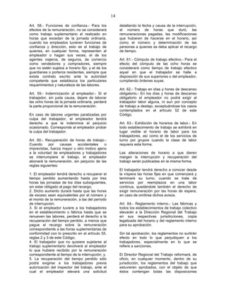 14

Art. 58.- Funciones de confianza.- Para los             detallando la fecha y causa de la interrupción,
efectos de la remuneración, no se considerará           el número de horas que duró, las
como trabajo suplementario el realizado en              remuneraciones pagadas, las modificaciones
horas que excedan de la jornada ordinaria,              que hubieren de hacerse en el horario, así
cuando los empleados tuvieren funciones de              como el número y determinación de las
confianza y dirección, esto es el trabajo de            personas a quienes se deba aplicar el recargo
quienes, en cualquier forma, representen al             de tiempo.
empleador o hagan sus veces; el de los
agentes viajeros, de seguros, de comercio               Art. 61.- Cómputo de trabajo efectivo.- Para el
como vendedores y compradores, siempre                  efecto del cómputo de las ocho horas se
que no estén sujetos a horario fijo; y el de los        considerará como tiempo de trabajo efectivo
guardianes o porteros residentes, siempre que           aquel en que el trabajador se halle a
exista contrato escrito ante la autoridad               disposición de sus superiores o del empleador,
competente que establezca los particulares              cumpliendo órdenes suyas.
requerimientos y naturaleza de las labores.
                                                        Art. 62.- Trabajo en días y horas de descanso
Art. 59.- Indemnización al empleador.- Si el            obligatorio.- En los días y horas de descanso
trabajador, sin justa causa, dejare de laborar          obligatorio el empleador no podrá exigir al
las ocho horas de la jornada ordinaria, perderá         trabajador labor alguna, ni aun por concepto
la parte proporcional de la remuneración.               de trabajo a destajo, exceptuándose los casos
                                                        contemplados en el artículo 52 de este
En caso de labores urgentes paralizadas por             Código.
culpa del trabajador, el empleador tendrá
derecho a que le indemnice el perjuicio                 Art. 63.- Exhibición de horarios de labor.- En
ocasionado. Corresponde al empleador probar             todo establecimiento de trabajo se exhibirá en
la culpa del trabajador.                                lugar visible el horario de labor para los
                                                        trabajadores, así como el de los servicios de
Art. 60.- Recuperación de horas de trabajo.-            turno por grupos cuando la clase de labor
Cuando      por    causas   accidentales    o           requiera esta forma.
imprevistas, fuerza mayor u otro motivo ajeno
a la voluntad de empleadores y trabajadores             Las alteraciones de horario a que dieren
se interrumpiere el trabajo, el empleador               margen la interrupción y recuperación del
abonará la remuneración, sin perjuicio de las           trabajo serán publicadas en la misma forma.
reglas siguientes:
                                                        El trabajador tendrá derecho a conocer desde
1. El empleador tendrá derecho a recuperar el           la víspera las horas fijas en que comenzará y
tiempo perdido aumentando hasta por tres                terminará su turno, cuando se trate de
horas las jornadas de los días subsiguientes,           servicios por reemplazos en una labor
sin estar obligado al pago del recargo;                 continua, quedándole también el derecho de
2. Dicho aumento durará hasta que las horas             exigir remuneración por las horas de espera,
de exceso sean equivalentes por el número y             en caso de omitirse dichos avisos.
el monto de la remuneración, a las del período
de interrupción;                                        Art. 64.- Reglamento interno.- Las fábricas y
3. Si el empleador tuviere a los trabajadores           todos los establecimientos de trabajo colectivo
en el establecimiento o fábrica hasta que se            elevarán a la Dirección Regional del Trabajo
renueven las labores, perderá el derecho a la           en sus respectivas jurisdicciones, copia
recuperación del tiempo perdido, a menos que            legalizada del horario y del reglamento interno
pague el recargo sobre la remuneración                  para su aprobación.
correspondiente a las horas suplementarias de
conformidad con lo prescrito en el artículo 55,         Sin tal aprobación, los reglamentos no surtirán
reglas 2 y 3 de este Código;                            efecto en todo lo que perjudiquen a los
4. El trabajador que no quisiere sujetarse al           trabajadores, especialmente en lo que se
trabajo suplementario devolverá al empleador            refiere a sanciones.
lo que hubiere recibido por la remuneración
correspondiente al tiempo de la interrupción; y,        El Director Regional del Trabajo reformará, de
5. La recuperación del tiempo perdido sólo              oficio, en cualquier momento, dentro de su
podrá exigirse a los trabajadores previa                jurisdicción, los reglamentos del trabajo que
autorización del inspector del trabajo, ante el         estuvieren aprobados, con el objeto de que
cual el empleador elevará una solicitud                 éstos contengan todas las disposiciones
 