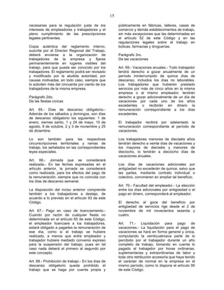15

necesarias para la regulación justa de los               públicamente en fábricas, talleres, casas de
intereses de empleadores y trabajadores y el             comercio y demás establecimientos de trabajo,
pleno cumplimiento de las prescripciones                 sin más excepciones que las determinadas en
legales pertinentes.                                     el artículo 52 de este Código y en las
                                                         regulaciones legales sobre el trabajo en
Copia auténtica del reglamento interno,                  boticas, farmacias y droguerías.
suscrita por el Director Regional del Trabajo,
deberá enviarse a la organización de                     Parágrafo 3ro.
trabajadores de la empresa y fijarse                     De las vacaciones
permanentemente en lugares visibles del
trabajo, para que pueda ser conocido por los             Art. 69.- Vacaciones anuales.- Todo trabajador
trabajadores. El reglamento podrá ser revisado           tendrá derecho a gozar anualmente de un
y modificado por la aludida autoridad, por               período ininterrumpido de quince días de
causas motivadas, en todo caso, siempre que              descanso, incluidos los días no laborables.
lo soliciten más del cincuenta por ciento de los         Los trabajadores que hubieren prestado
trabajadores de la misma empresa.                        servicios por más de cinco años en la misma
                                                         empresa o al mismo empleador, tendrán
Parágrafo 2do.                                           derecho a gozar adicionalmente de un día de
De las fiestas cívicas                                   vacaciones por cada uno de los años
                                                         excedentes o recibirán en dinero la
Art. 65.- Días de descanso obligatorio.-                 remuneración correspondiente a los días
Además de los sábados y domingos, son días               excedentes.
de descanso obligatorio los siguientes: 1 de
enero, viernes santo, 1 y 24 de mayo, 10 de              El trabajador recibirá por adelantado la
agosto, 9 de octubre, 2 y 3 de noviembre y 25            remuneración correspondiente al período de
de diciembre.                                            vacaciones.

Lo son también para las respectivas                      Los trabajadores menores de dieciséis años
circunscripciones territoriales y ramas de               tendrán derecho a veinte días de vacaciones y
trabajo, los señalados en las correspondientes           los mayores de dieciséis y menores de
leyes especiales.                                        dieciocho, lo tendrán a dieciocho días de
                                                         vacaciones anuales.
Art. 66.- Jornada que se considerará
realizada.- En las fechas expresadas en el               Los días de vacaciones adicionales por
artículo anterior, la jornada se considerará             antigüedad no excederán de quince, salvo que
como realizada, para los efectos del pago de             las partes, mediante contrato individual o
la remuneración, siempre que no coincida con             colectivo, convinieren en ampliar tal beneficio.
los días de descanso semanal.
                                                         Art. 70.- Facultad del empleador.- La elección
La disposición del inciso anterior comprende             entre los días adicionales por antigüedad o el
también a los trabajadores a destajo, de                 pago en dinero, corresponderá al empleador.
acuerdo a lo previsto en el artículo 93 de este
Código.                                                  El derecho al goce del beneficio por
                                                         antigüedad de servicios rige desde el 2 de
Art. 67.- Pago en caso de licenciamiento.-               noviembre de mil novecientos sesenta y
Cuando por razón de cualquier fiesta no                  cuatro.
determinada en el artículo 65 de este Código,
el empleador licenciare a los trabajadores,              Art. 71.- Liquidación para pago de
estará obligado a pagarles la remuneración de            vacaciones.- La liquidación para el pago de
ese día, como si el trabajo se hubiere                   vacaciones se hará en forma general y única,
realizado, a menos que entre empleador y                 computando la veinticuatroava parte de lo
trabajador hubiere mediado convenio expreso              percibido por el trabajador durante un año
para la suspensión del trabajo, pues en tal              completo de trabajo, tomando en cuenta lo
caso nada deberá el primero al segundo por               pagado al trabajador por horas ordinarias,
este concepto.                                           suplementarias y extraordinarias de labor y
                                                         toda otra retribución accesoria que haya tenido
Art. 68.- Prohibición de trabajo.- En los días de        el carácter de normal en la empresa en el
descanso obligatorio queda prohibido el                  mismo período, como lo dispone el artículo 95
trabajo que se haga por cuenta propia y                  de este Código.
 